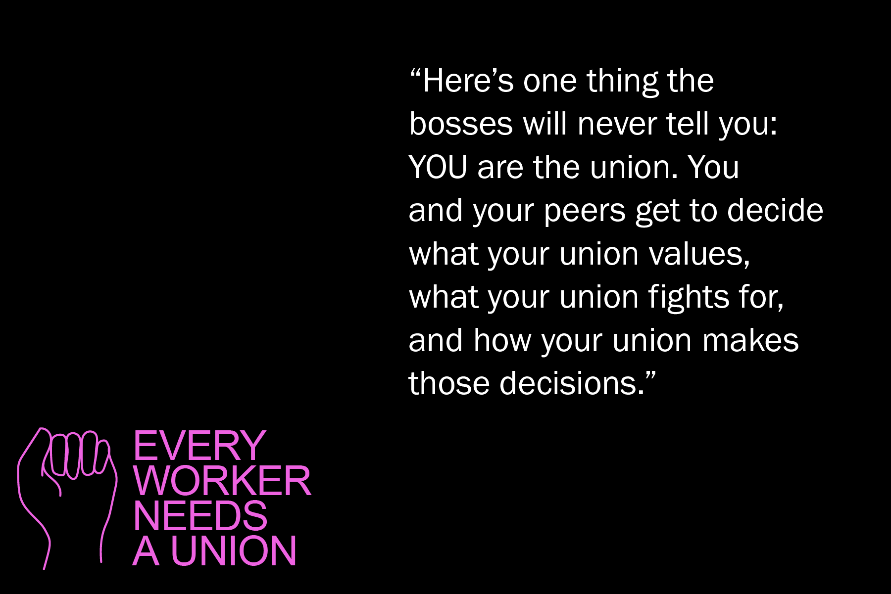 Here’s one thing the bosses will never tell you: YOU are the union. You and your peers get to decide what your union values, what your union fights for, and how your union makes those decisions.